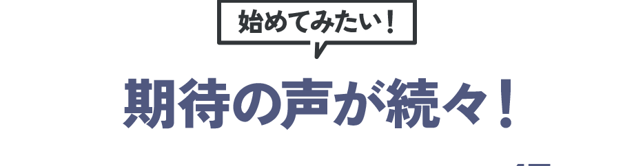 始めてみたい！ 期待の声が続々！