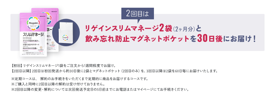 2回目はリゲインスリムマネージ2袋(2ヶ月分)と飲み忘れ防止マグネットポケットを30日後にお届け!【初回】リゲインスリムマネージ1袋をご注文から1週間程度でお届け。 【2回目以降】2回目は初回発送から約30日後に2袋とマグネットポケット(2回目のみ)を、3回目以降は2袋を60日毎にお届けいたします。※定期コースは、 解約のお手続きをいただくまで定期的に商品をお届けするコースです。※ご購入と同時に2回目以降の解約は受け付けておりません。※2回目以降の変更・解約については次回発送予定日の5日前までにお電話またはマイページにてお手続きください。