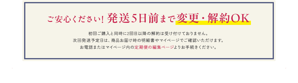 ご安心ください！ 発送5日前まで変更・解約OK 初回ご購入と同時に2回目以降の解約は受け付けておりません。次回発送予定日は、商品お届け時の明細書やマイページでご確認いただけます。お電話またはマイページ内の定期便の編集ページよりお手続きください。