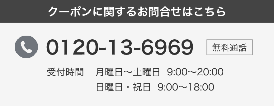 クーポンに関するお問合せはこちら 0120-13-6969 受付時間 月曜日〜土曜日 9:00〜20:00 日曜日・祝日 9:00~18:00