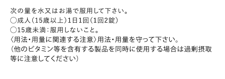 次の量を水又はお湯で服用して下さい。◯成人（15歳以上）1日1回（1回2錠）◯15歳未満：服用しないこと。〈用法・用量に関連する注意〉用法・用量を守って下さい。（他のビタミン等を含有する製品を同時に使用する場合は過剰摂取等に注意してください）