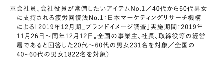 ※会社員、会社役員が常備したいアイテムNo.1／40代から60代男女に支持される疲労回復法No.1：日本マーケティングリサーチ機構による「2019年12月期_ブランドイメージ調査」実施期間：2019年11月26日～同年12月12日。全国の事業主、社長、取締役等の経営層であると回答した20代～60代の男女231名を対象／全国の40~60代の男女1822名を対象）