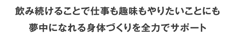 飲み続けることで仕事も趣味もやりたいことにも夢中になれる身体づくりを全力でサポート