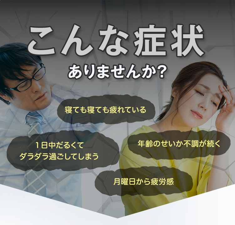 こんな症状ありませんか？「寝ても寝ても疲れている」「１日中だるくてダラダラ過ごしてしまう」「年齢のせいか不調が続く」「月曜日から疲労感」