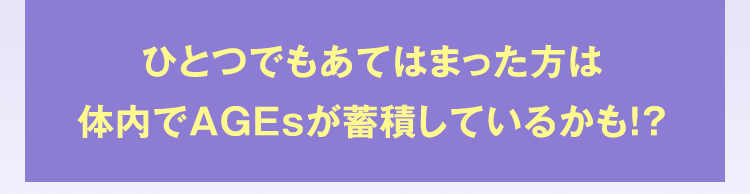 ひとつでもあてはまった方は体内でAGEsが蓄積しているかも！？