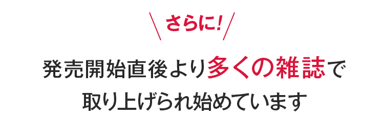 さらに！発売開始直後より多くの雑誌で取り上げられ始めています