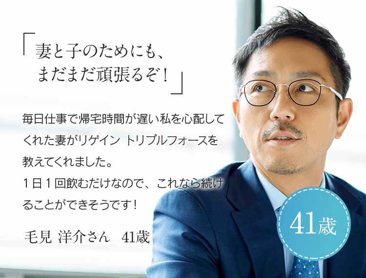 「妻と子のためにも、まだまだ頑張るぞ！」毎日仕事で帰宅時間が遅い私を心配してくれた妻がリゲイン トリプルフォースを教えてくれました。1日1回飲むだけなので、これなら続けることができそうです！毛見 洋介さん 41歳