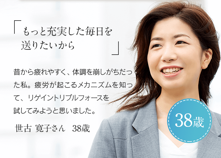 「もっと充実した毎日を送りたいから」昔から疲れやすく、体調を崩しがちだった私。疲労が起こるメカニズムを知ってリゲイン トリプルフォースを試してみようと思いました。世古 寛子さん 38歳