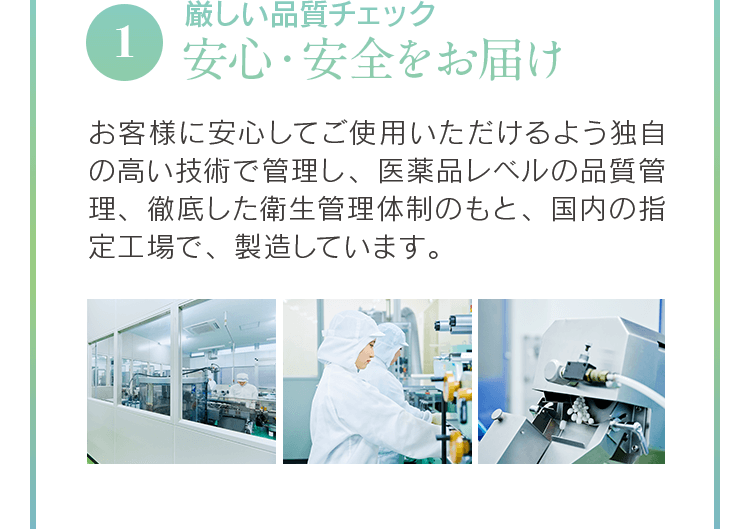 1厳しい品質チェック安心・安全をお届けお客様に安心してご使用いただけるよう独自の高い技術で管理し、医薬品レベルの品質管理、徹底した衛生管理体制のもと、国内の指定工場で、製造しています。