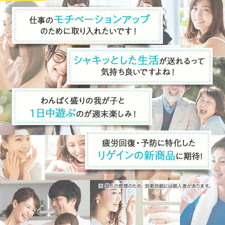 仕事のモチベーションアップのために取り入れたいです！シャキッとした生活が送れるって気持ち良いですよね！わんぱく盛りの我が子と１日中遊ぶのが週末楽しみ！疲労回復・予防に特化したリゲインの新商品に期待！※ 個人の感想のため、効果効能には個人差があります。