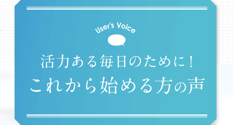 User’s Voice 活力ある毎日のために！これから始める方の声