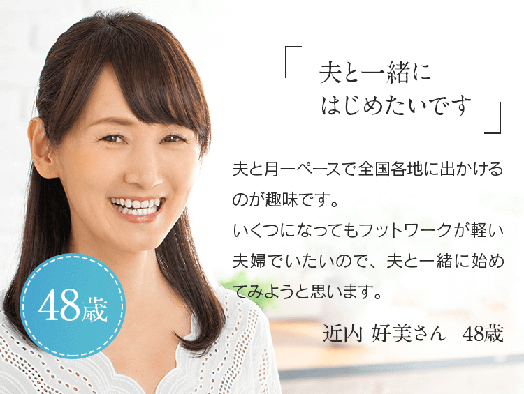 「夫と一緒にはじめたいです」夫と月一ペースで全国各地に出かけるのが趣味です。いくつになってもフットワークが軽い夫婦でいたいので、夫と一緒に始めてみようと思います。近内 好美さん 48歳