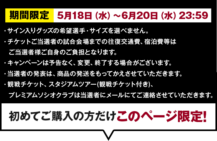 期間限定：3月16日（水）～5月9日（月）
        ・スパイクとユニフォームのサイズを選ぶことはできません。
・キャンペーンは予告なく、変更、終了する場合がございます。
・当選者の発表は、賞品の発送をもってかえさせていただきます。
・賞品の当選は、当選者にメールにてご連絡させていただきます。初めてご購入の方だけ。このページ限定!
