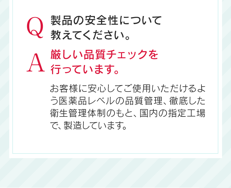 Q製品の安全性について教えてください。A厳しい品質チェックを行っています。お客様に安心してご使用いただけるよう医薬品レベルの品質管理、徹底した衛生管理体制のもと、国内の指定工場で、製造しています。