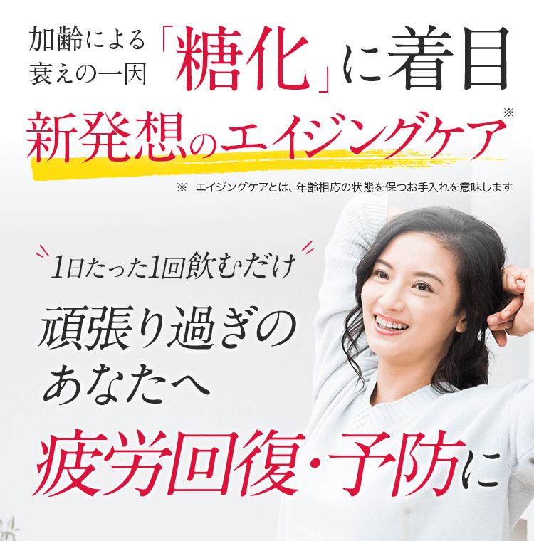 加齢による衰えの一因「糖化」に着目新発想のエイジングケア ※エイジングケアとは、年齢相応の状態を保つお手入れを意味します1日たった1回飲むだけ頑張り過ぎのアナタへ疲労回復・予防に