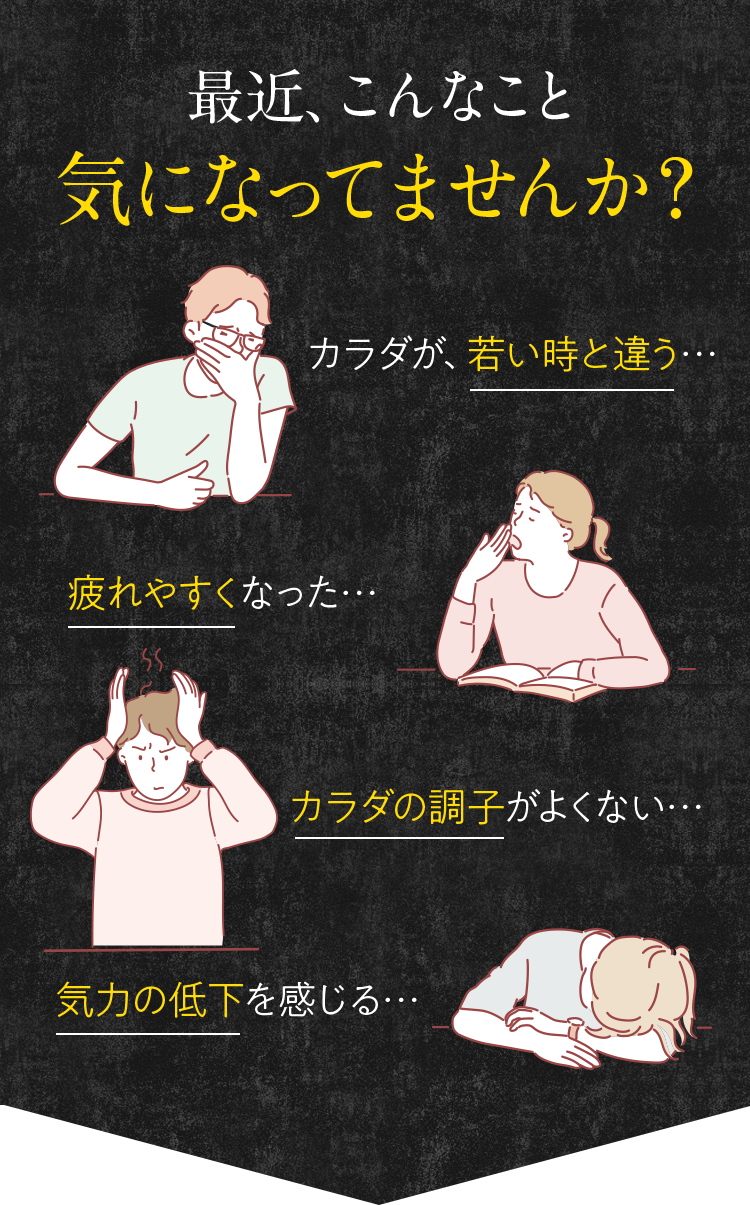 最近、こんなこと気になってませんか?カラダが、若い時と違う…疲れやすくなった…カラダの調子がよくない…気力の低下を感じる…