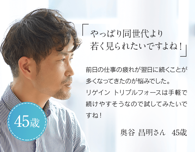 「やっぱり同世代より若く見られたいですよね!」前日の仕事の疲れが翌日に続くことが多くなってきたのが悩みでした。リゲイン トリプルフォースは手軽で続けやすそうなので試してみたいですね!奥谷 昌明さん 45歳