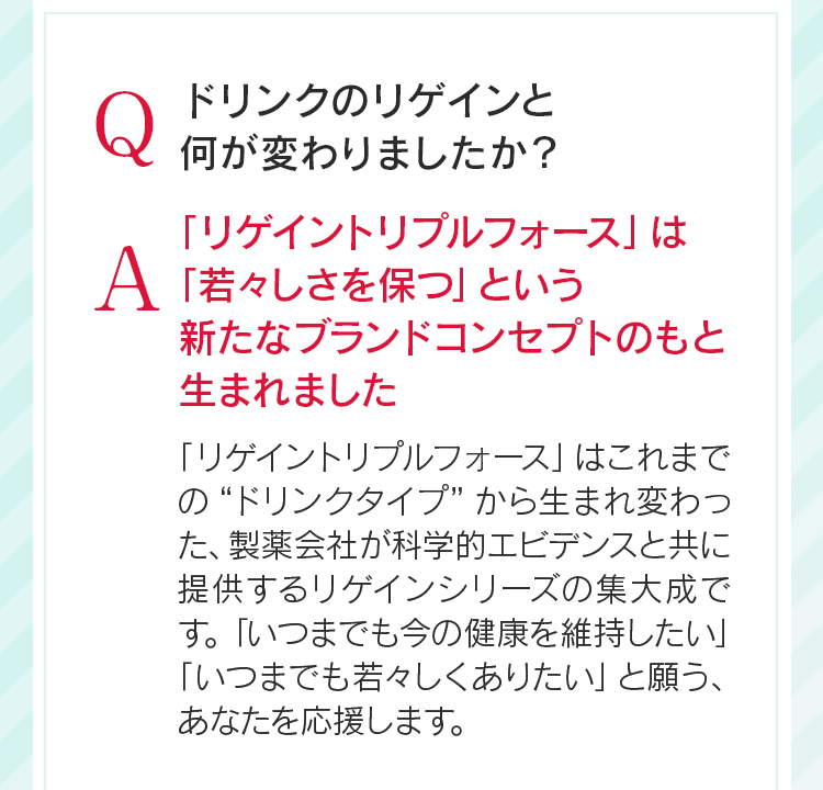 Qドリンクのリゲインと何が変わりましたか?A「リゲイントリプルフォース」は「若々しさを保つ」という新たなブランドコンセプトのもと生まれました「リゲイントリプルフォース」はこれまでの“ドリンクタイプ”から生まれ変わった、製薬会社が科学的エビデンスと共に提供するリゲインシリーズの集大成です。「いつまでも今の健康を維持したい」「いつまでも若々しくありたい」と願う、あなたを応援します。