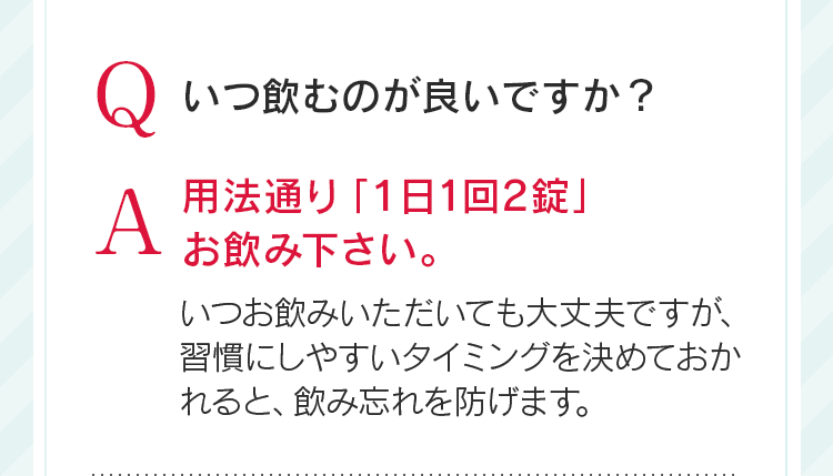 Qいつ飲むのが良いですか?A用法通り「1日1回2錠」お飲み下さい。いつお飲みいただいても大丈夫ですが、習慣にしやすいタイミングを決めておかれると、飲み忘れを防げます。