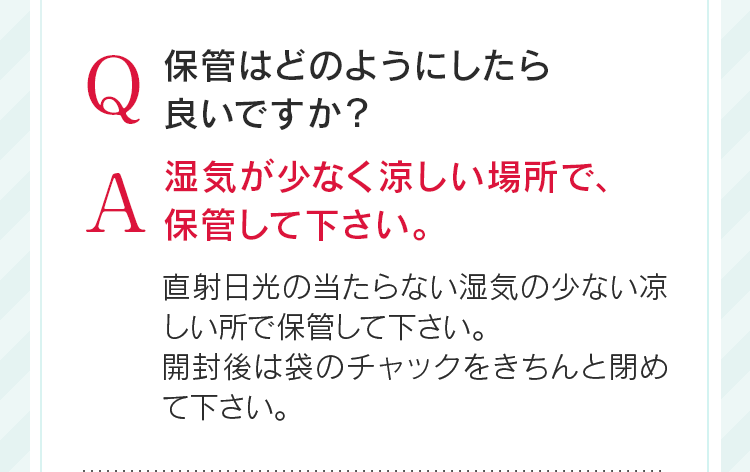 Q保管はどのようにしたら良いですか?A湿気が少なく涼しい場所で、保管して下さい。直射日光の当たらない湿気の少ない凉しい所で保管して下さい。開封後は袋のチャックをきちんと閉めて下さい。
