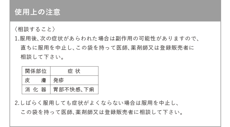 使用上の注意 〈相談すること〉 1.服用後、次の症状があらわれた場合は副作用の可能性がありますので、直ちに服用を中止し、この袋を持って医師、薬剤師又は登録販売者に相談して下さい。(皮膚 発疹/消化器 胃部不快感、下痢) 2.しばらく服用しても症状がよくならない場合は服用を中止し、この袋を持って医師、薬剤師又は登録販売者に相談して下さい。