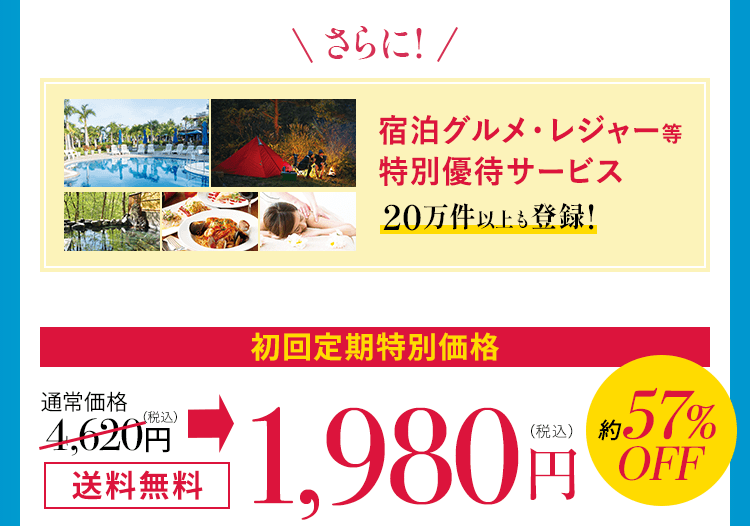 さらに宿泊グルメ・レジャー等 特別優待サービス 20万件以上も登録！ 通常価格4,620円（税込）全国どこでも送料無料 初回定期特別価格 1,980円（税込）約57%OFF 