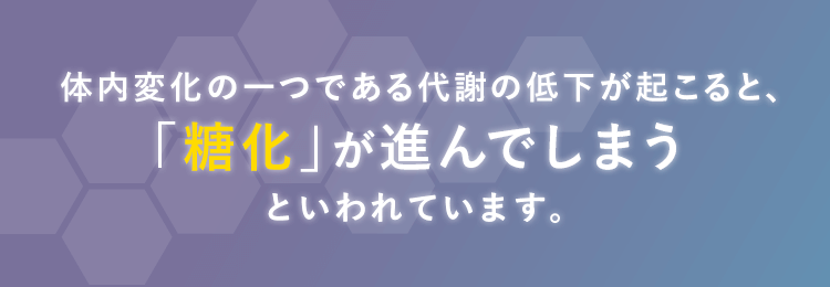 「体内変化の一つである代謝の低下が起こると、「糖化」が進んでしまうといわれています。