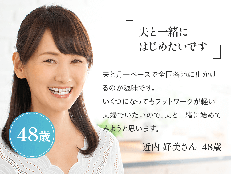 「夫と一緒にはじめたいです」夫と月一ペースで全国各地に出かけるのが趣味です。いくつになってもフットワークが軽い夫婦でいたいので、夫と一緒に始めてみようと思います。近内 好美さん 48歳