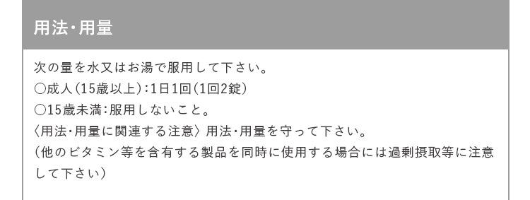 用法・用量 次の量を水又はお湯で服用して下さい。 ○成人（15歳以上）：1日1回（1回2錠） ○15歳未満：服用しないこと。 〈用法・用量に関連する注意〉 用法・用量を守って下さい。 （他のビタミン等を含有する製品を同時に使用する場合には過剰摂取等に注意して下さい）