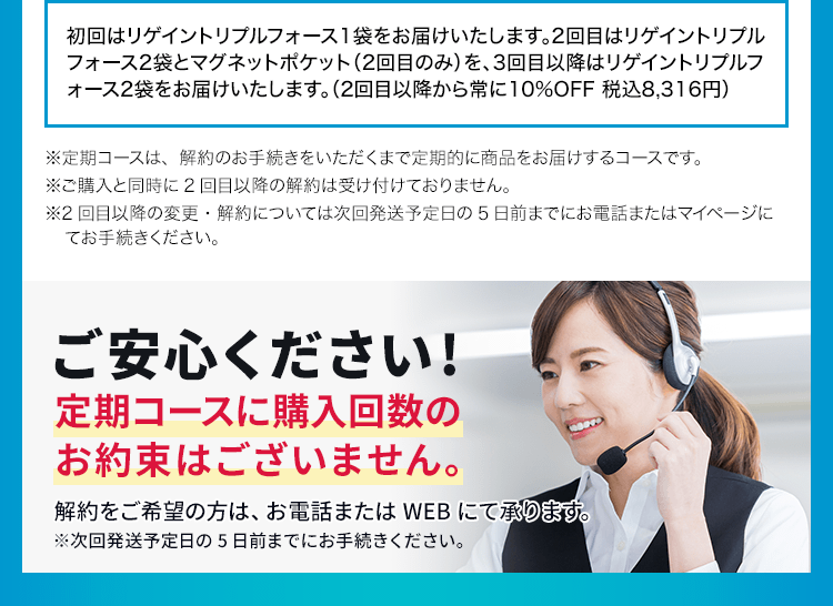 初回はリゲイントリプルフォース1袋をお届けいたします。2回目はリゲイントリプルフォース2袋とマグネットポケット（2回目のみ）を、3回目以降はリゲイントリプルフォース2袋をお届けいたします。（2回目以降から常に10%OFF 税込8,316円）※定期コースは、解約のお手続きをいただくまで定期的に商品をお届けするコースです。※ご購入と同時に2回目以降の解約は受け付けておりません。※2回目以降の変更・解約については次回発送予定日の5日前までにお電話またはマイページにてお手続きください。ご安心ください!定期コースに購入回数のお約束はございません。解約をご希望の方は、お電話またはWEBにて承ります。※次回発送予定日の5日前までにお手続きください。