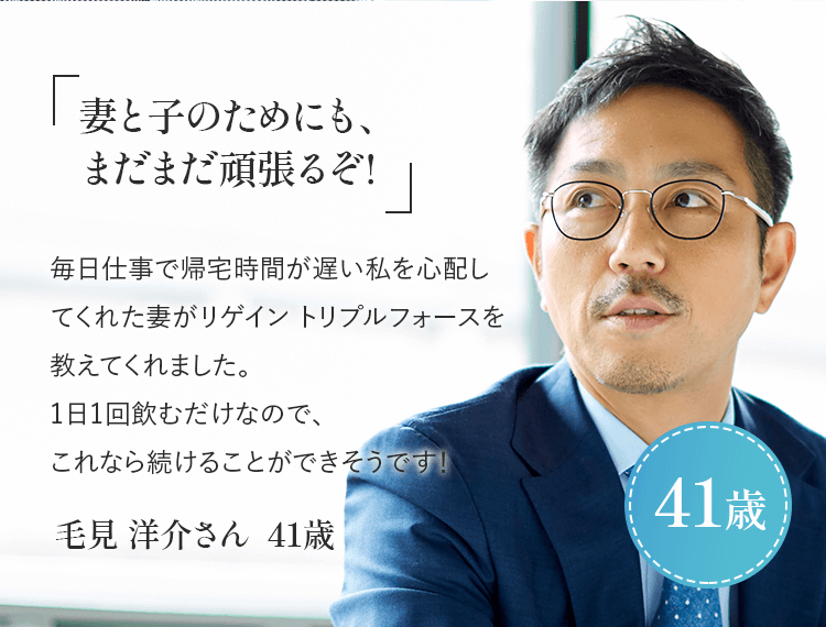 「妻と子のためにも、まだまだ頑張るぞ！」毎日仕事で帰宅時間が遅い私を心配してくれた妻がリゲイン トリプルフォースを教えてくれました。1日1回飲むだけなので、これなら続けることができそうです！毛見 洋介さん 41歳