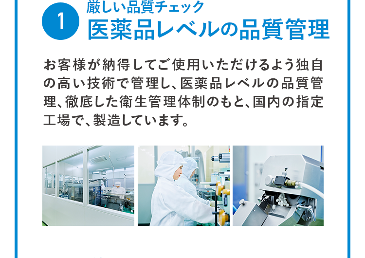 1 厳しい品質チェック 医薬品レベルの品質管理  お客様が納得してご使用いただけるよう独自の高い技術で管理し、医薬品レベルの品質管理、徹底した衛生管理体制のもと、国内の指定工場で、製造しています。