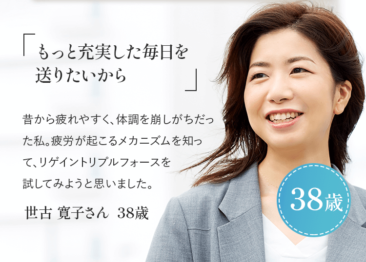 「もっと充実した毎日を送りたいから」昔から疲れやすく、体調を崩しがちだった私。疲労が起こるメカニズムを知ってリゲイン トリプルフォースを試してみようと思いました。世古 寛子さん 38歳