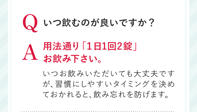 Q いつ飲むのが良いですか？ A 用法通り「１日1回2錠」お飲み下さい。いつお飲みいただいても大丈夫ですが、習慣にしやすいタイミングを決めておかれると、飲み忘れを防げます。