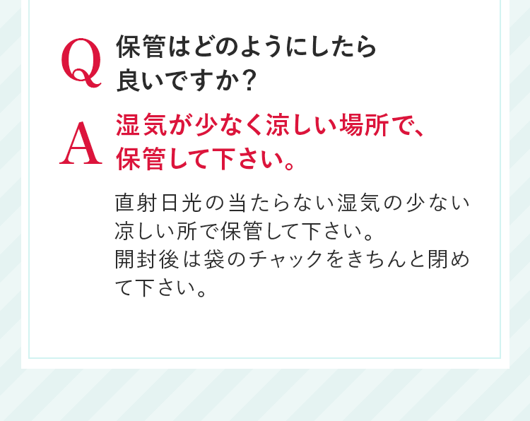 Q 保管はどのようにしたら良いですか？ A 湿気が少なく涼しい場所で、保管して下さい。直射日光の当たらない湿気の少ない凉しい所で保管して下さい。開封後は袋のチャックをきちんと閉めて下さい。