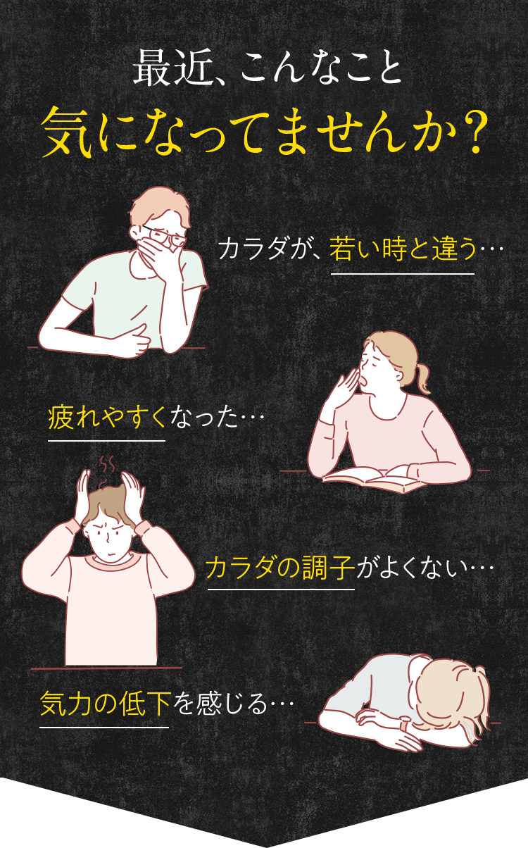 最近、こんなこと気になってませんか？ カラダが、若い時と違う… 疲れやすくなった… カラダの調子がよくない… 気力の低下を感じる…