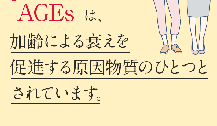 「AGEs」は加齢による衰えを促進する原因物質のひとつとされています。