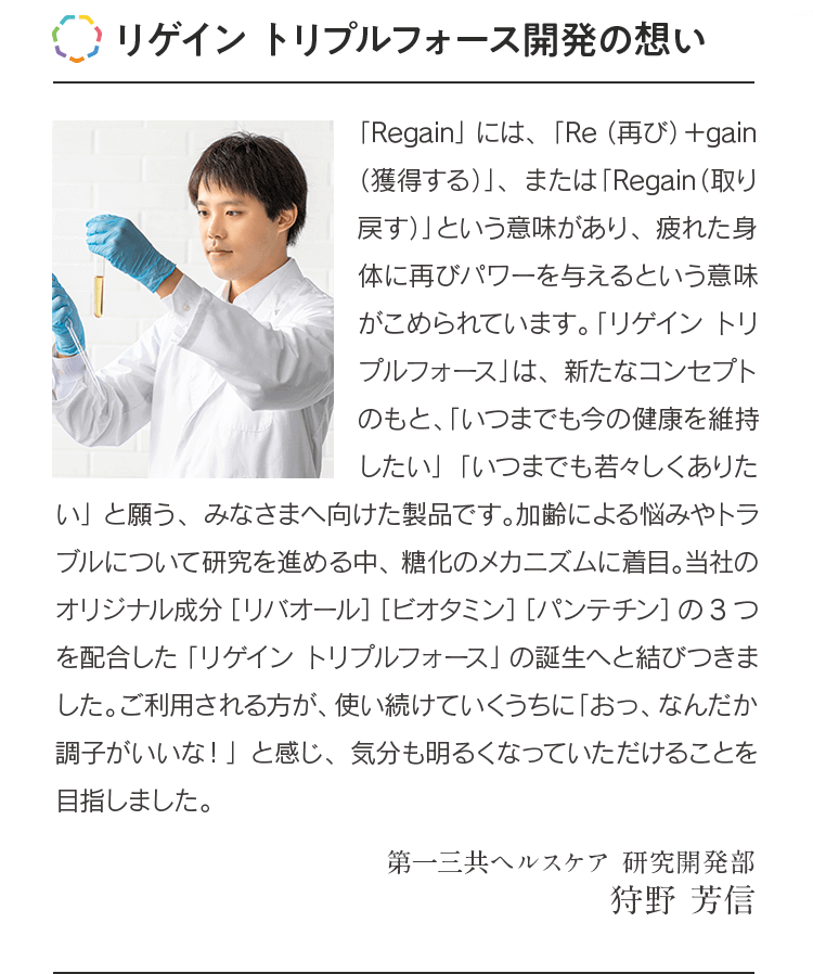 リゲイン トリプルフォース開発の想い 「Regain」には、「Re（再び）＋gain（獲得する）」、または「Regain（取り戻す）」という意味があり、疲れた身体に再びパワーを与えるという意味がこめられています。「リゲイン トリプルフォース」は、新たなコンセプトのもと、「いつまでも今の健康を維持したい」「いつまでも若々しくありたい」と願う、みなさまへ向けた製品です。加齢による悩みやトラブルについて研究を進める中、糖化のメカニズムに着目。当社のオリジナル成分［リバオール］［ビオタミン］［パンテチン］の3つを配合した「リゲイン トリプルフォース」の誕生へと結びつきました。ご利用される方が、使い続けていくうちに「おっ、なんだか調子がいいな！」と感じ、気分も明るくなっていただけることを目指しました。第一三共ヘルスケア 研究開発部 狩野 芳信