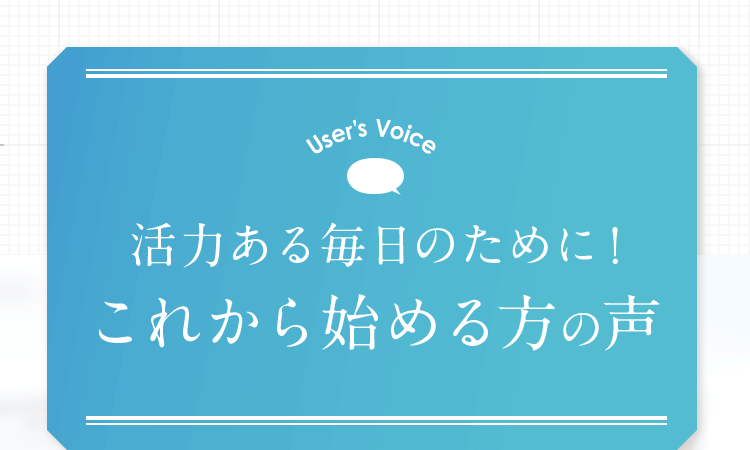 User’s Voice 活力ある毎日のために！これから始める方の声