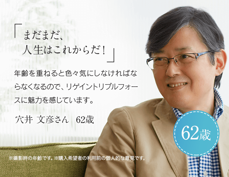 「まだまだ、人生はこれからだ！」年齢を重ねると色々と気にしなければならなくなるので、リゲイントリプルフォースに魅力を感じています。穴井 文彦さん 62歳 ※ 撮影時の年齢です。※購入希望者の利用前の個人的な意見です。