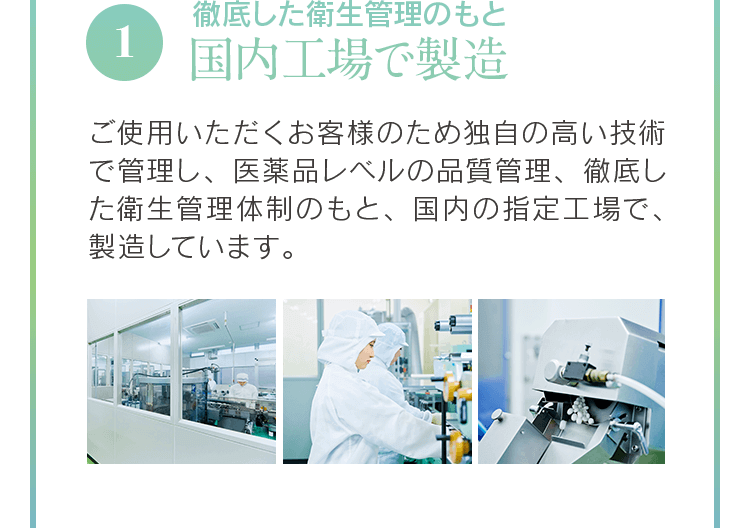 1 徹底した衛生管理のもと国内工場で製造 ご使用いただくお客様のため独自の高い技術で管理し、医薬品レベルの品質管理、徹底した衛生管理体制のもと、国内の指定工場で、製造しています。