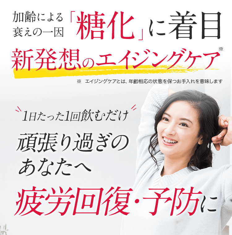 加齢による衰えの一因「糖化」に着目 新発想のエイジングケア ※エイジングケアとは、年齢相応の状態を保つお手入れを意味します 1日たった1回飲むだけ 頑張り過ぎのアナタへ疲労回復・予防に