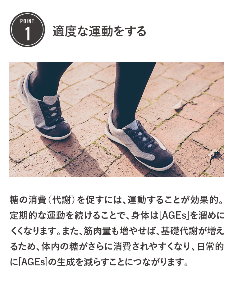POINT1 適度な運動をする 糖の消費（代謝）を促すには、運動することが効果的。定期的な運動を続けることで、身体は[AGEs]を溜めにくくなります。また、筋肉量も増やせば、基礎代謝が増えるため、体内の糖がさらに消費されやすくなり、日常的に[AGEs]の生成を減らすことにつながります。