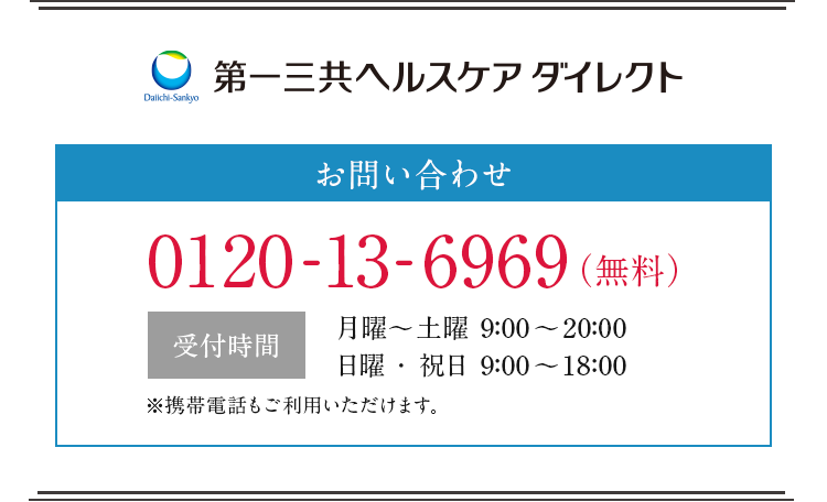第一三共ヘルスケアダイレクト お問合せ 0120-13-6969(無料) 受付時間 月曜〜土曜9:00〜20:00 日曜・祝日9:00〜18:00 ※携帯電話もご利用いただけます