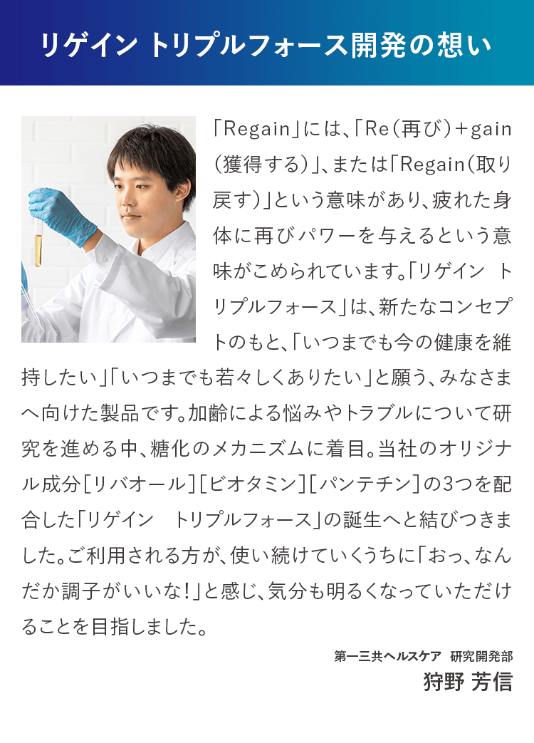 リゲイン トリプルフォース開発の想い 「Regain」には、「Re（再び）＋gain（獲得する）」、または「Regain（取り戻す）」という意味があり、疲れた身体に再びパワーを与えるという意味がこめられています。「リゲイン トリプルフォース」は、新たなコンセプトのもと、「いつまでも今の健康を維持したい」「いつまでも若々しくありたい」と願う、みなさまへ向けた製品です。加齢による悩みやトラブルについて研究を進める中、糖化のメカニズムに着目。当社のオリジナル成分［リバオール］［ビオタミン］［パンテチン］の3つを配合した「リゲイン トリプルフォース」の誕生へと結びつきました。ご利用される方が、使い続けていくうちに「おっ、なんだか調子がいいな！」と感じ、気分も明るくなっていただけることを目指しました。第一三共ヘルスケア 研究開発部 狩野 芳信