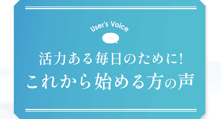 User’s Voice 活力ある毎日のために！これから始める方の声