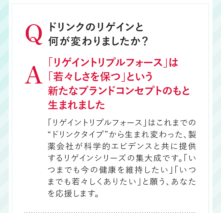 Q ドリンクのリゲインと何が変わりましたか？ A 「リゲイントリプルフォース」は「若々しさを保つ」という新たなブランドコンセプトのもと生まれました 「リゲイントリプルフォース」はこれまでの“ドリンクタイプ”から生まれ変わった、製薬会社が科学的エビデンスと共に提供するリゲインシリーズの集大成です。「いつまでも今の健康を維持したい」「いつまでも若々しくありたい」と願う、あなたを応援します。