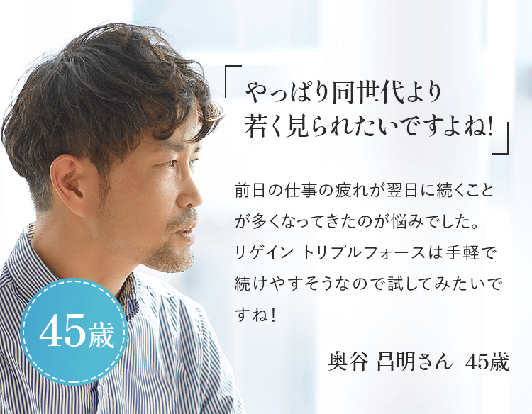 「やっぱり同世代より若く見られたいですよね!」前日の仕事の疲れが翌日に続くことが多くなってきたのが悩みでした。リゲイン トリプルフォースは手軽で続けやすそうなので試してみたいですね!奥谷 昌明さん 45歳