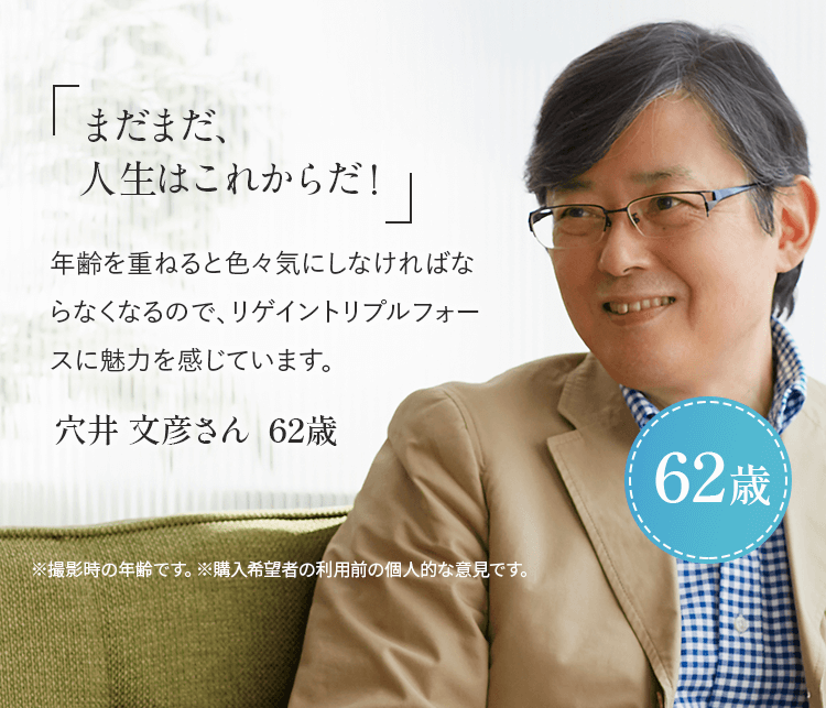 「まだまだ、人生はこれからだ!」年齢を重ねると色々と気にしなければならなくなるので、リゲイントリプルフォースに魅力を感じています。穴井 文彦さん 62歳 ※ 撮影時の年齢です。※購入希望者の利用前の個人的な意見です。