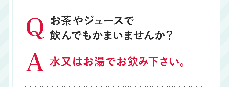 Q お茶やジュースで飲んでもかまいませんか? A 水又はお湯でお飲み下さい。